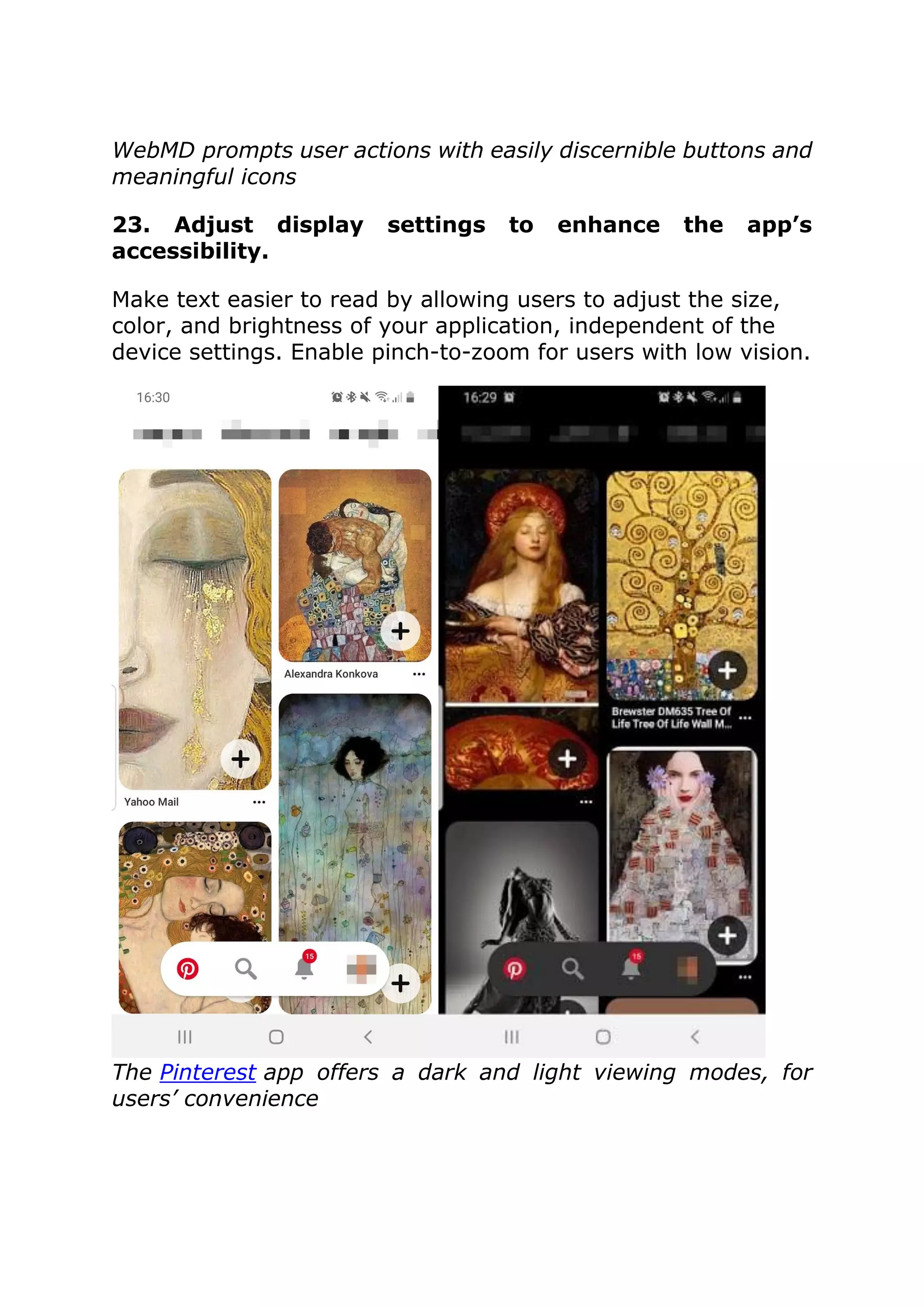 WebMD prompts user actions with easily discernible buttons and
meaningful icons
23. Adjust display settings to enhance the app’s
accessibility.
Make text easier to read by allowing users to adjust the size,
color, and brightness of your application, independent of the
device settings. Enable pinch-to-zoom for users with low vision.
The Pinterest app offers a dark and light viewing modes, for
users’ convenience
 