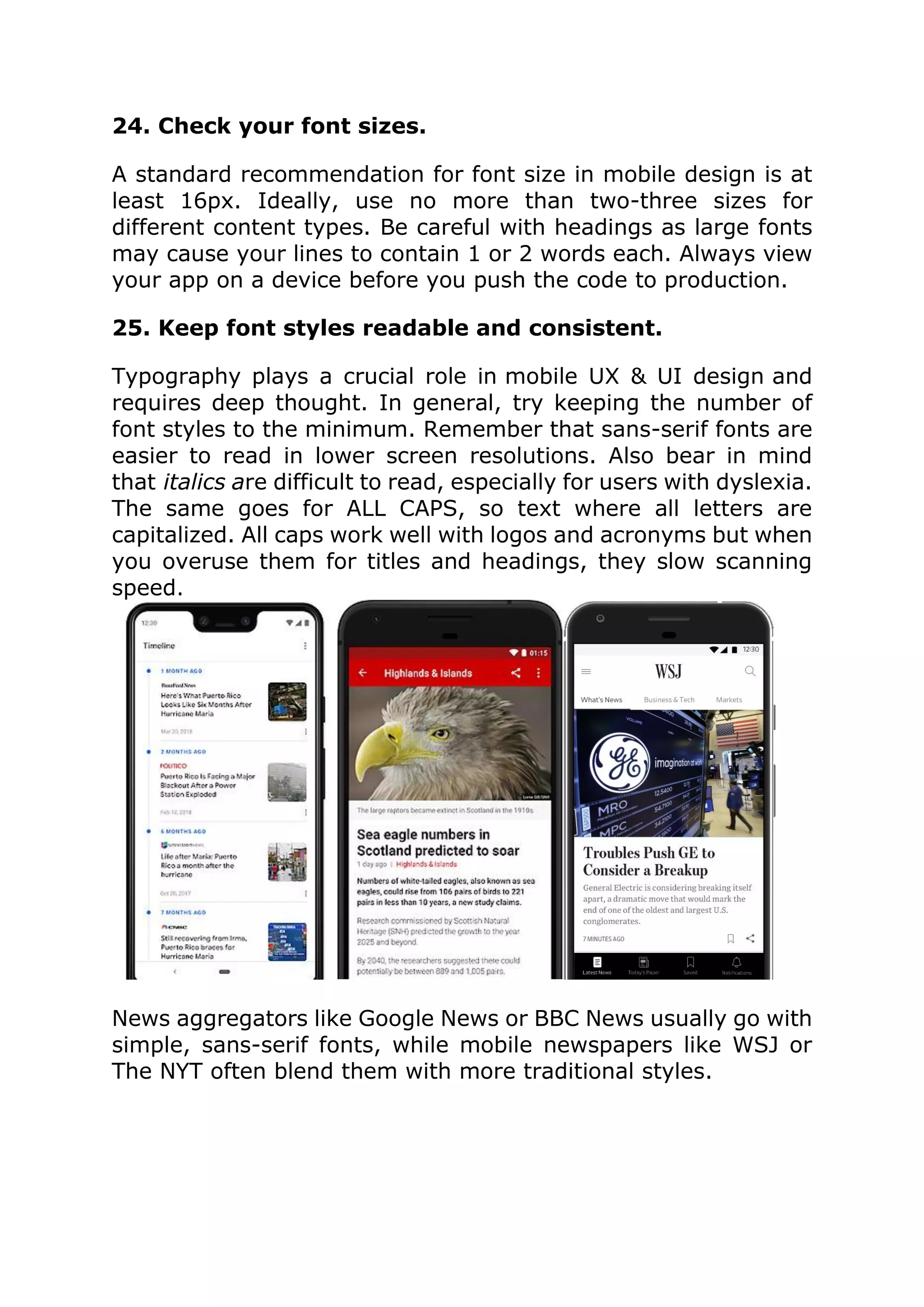 24. Check your font sizes.
A standard recommendation for font size in mobile design is at
least 16px. Ideally, use no more than two-three sizes for
different content types. Be careful with headings as large fonts
may cause your lines to contain 1 or 2 words each. Always view
your app on a device before you push the code to production.
25. Keep font styles readable and consistent.
Typography plays a crucial role in mobile UX & UI design and
requires deep thought. In general, try keeping the number of
font styles to the minimum. Remember that sans-serif fonts are
easier to read in lower screen resolutions. Also bear in mind
that italics are difficult to read, especially for users with dyslexia.
The same goes for ALL CAPS, so text where all letters are
capitalized. All caps work well with logos and acronyms but when
you overuse them for titles and headings, they slow scanning
speed.
News aggregators like Google News or BBC News usually go with
simple, sans-serif fonts, while mobile newspapers like WSJ or
The NYT often blend them with more traditional styles.
 
