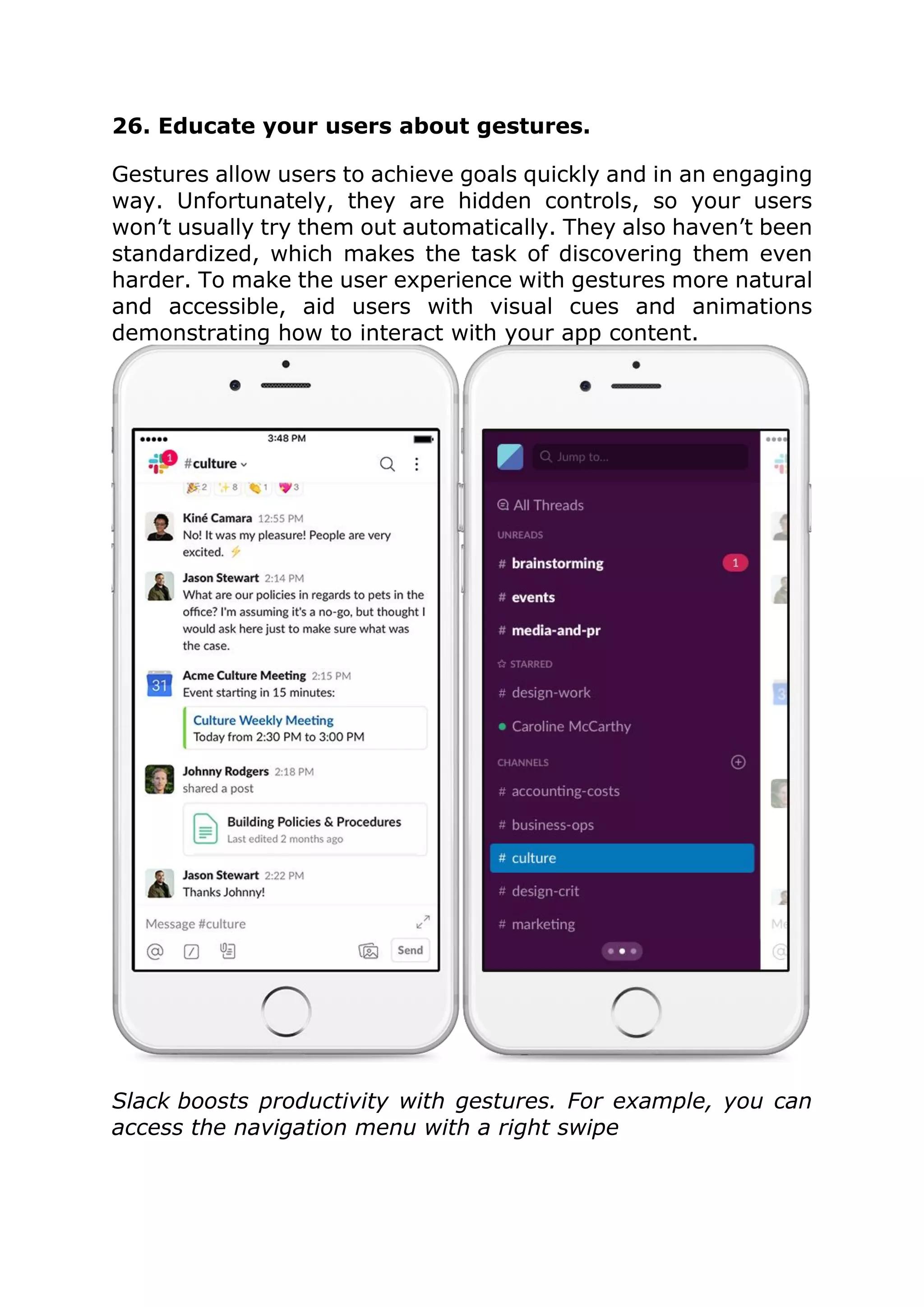 26. Educate your users about gestures.
Gestures allow users to achieve goals quickly and in an engaging
way. Unfortunately, they are hidden controls, so your users
won’t usually try them out automatically. They also haven’t been
standardized, which makes the task of discovering them even
harder. To make the user experience with gestures more natural
and accessible, aid users with visual cues and animations
demonstrating how to interact with your app content.
Slack boosts productivity with gestures. For example, you can
access the navigation menu with a right swipe
 