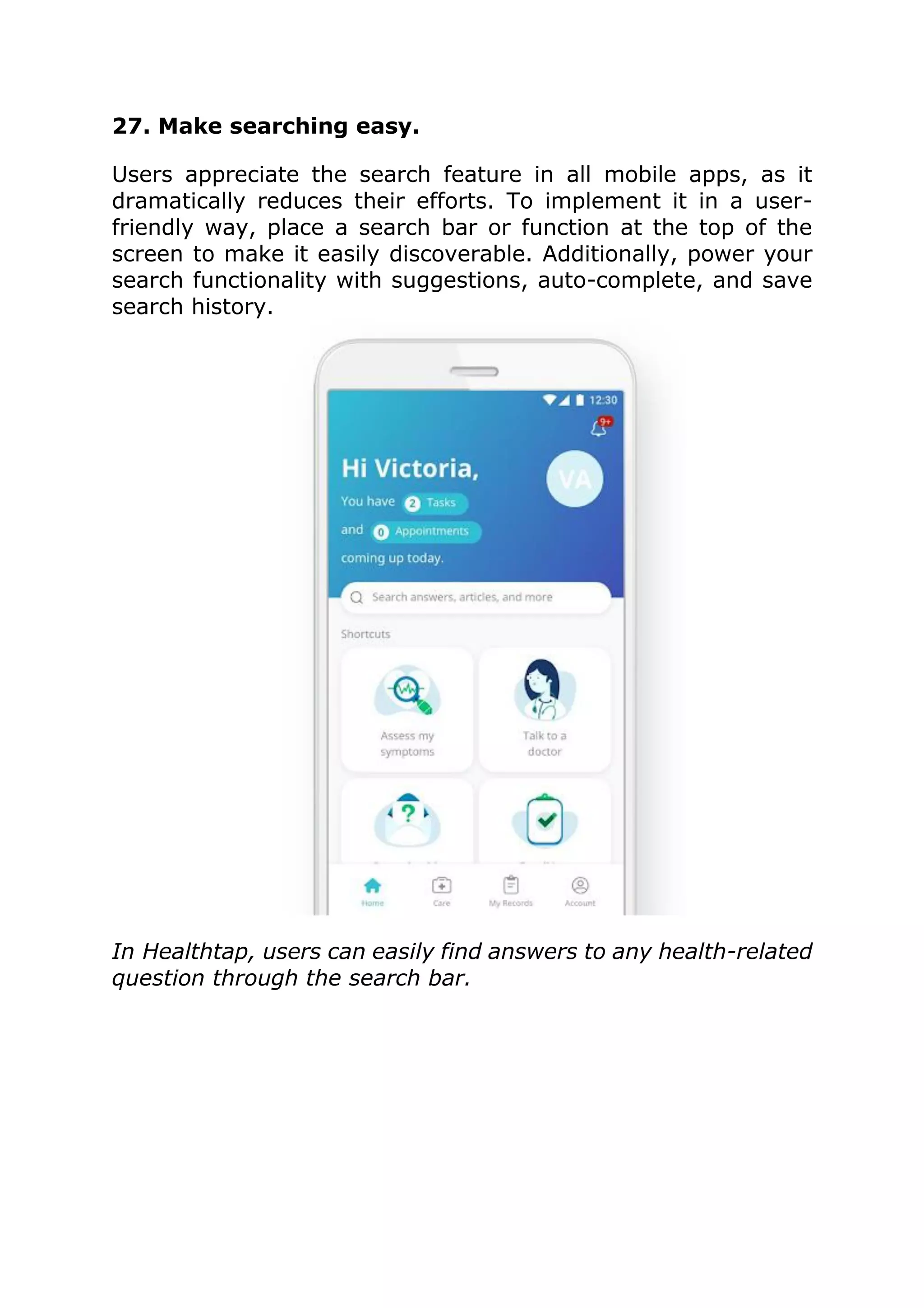 27. Make searching easy.
Users appreciate the search feature in all mobile apps, as it
dramatically reduces their efforts. To implement it in a user-
friendly way, place a search bar or function at the top of the
screen to make it easily discoverable. Additionally, power your
search functionality with suggestions, auto-complete, and save
search history.
In Healthtap, users can easily find answers to any health-related
question through the search bar.
 