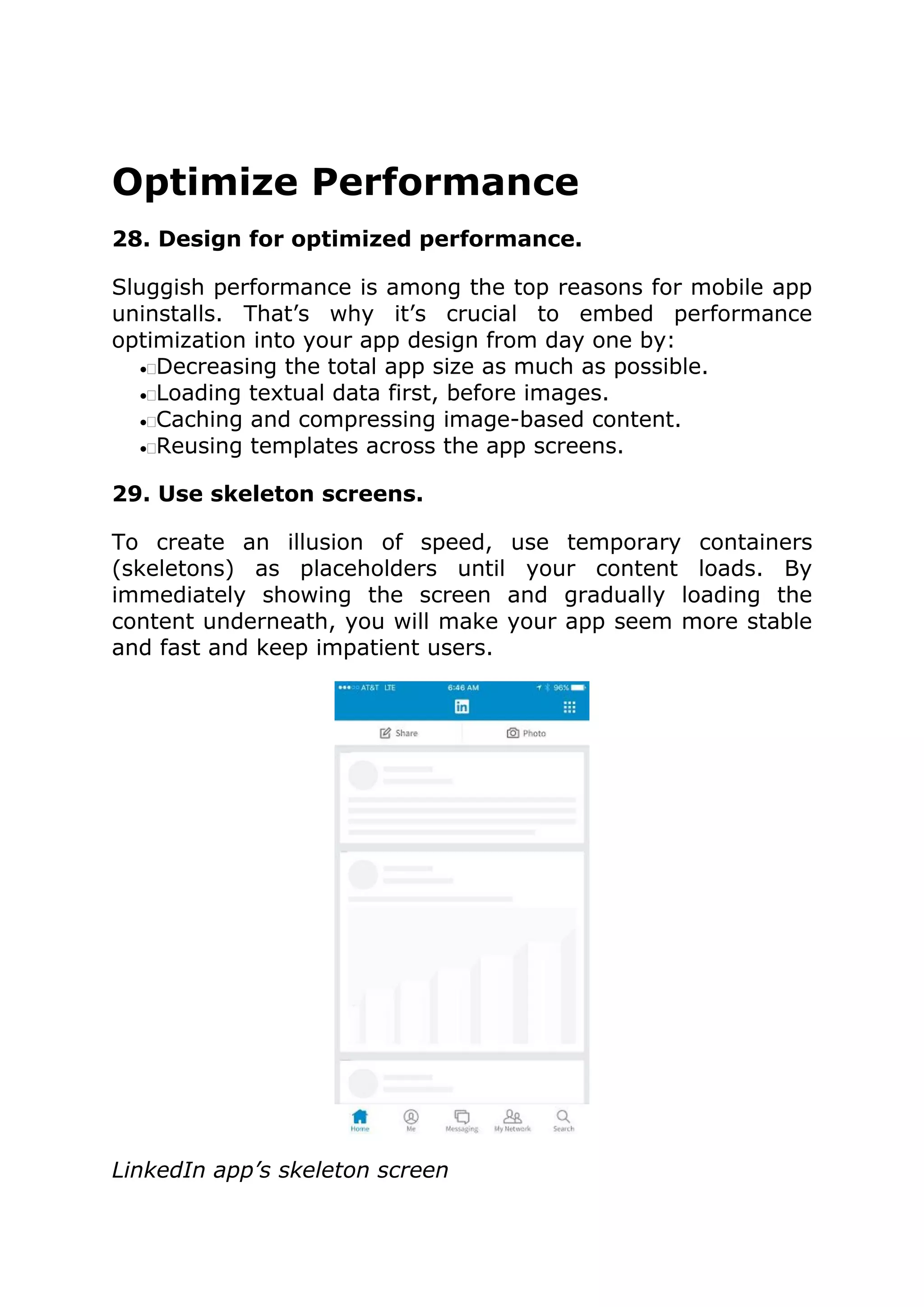 Optimize Performance
28. Design for optimized performance.
Sluggish performance is among the top reasons for mobile app
uninstalls. That’s why it’s crucial to embed performance
optimization into your app design from day one by:
•Decreasing the total app size as much as possible.
•Loading textual data first, before images.
•Caching and compressing image-based content.
•Reusing templates across the app screens.
29. Use skeleton screens.
To create an illusion of speed, use temporary containers
(skeletons) as placeholders until your content loads. By
immediately showing the screen and gradually loading the
content underneath, you will make your app seem more stable
and fast and keep impatient users.
LinkedIn app’s skeleton screen
 