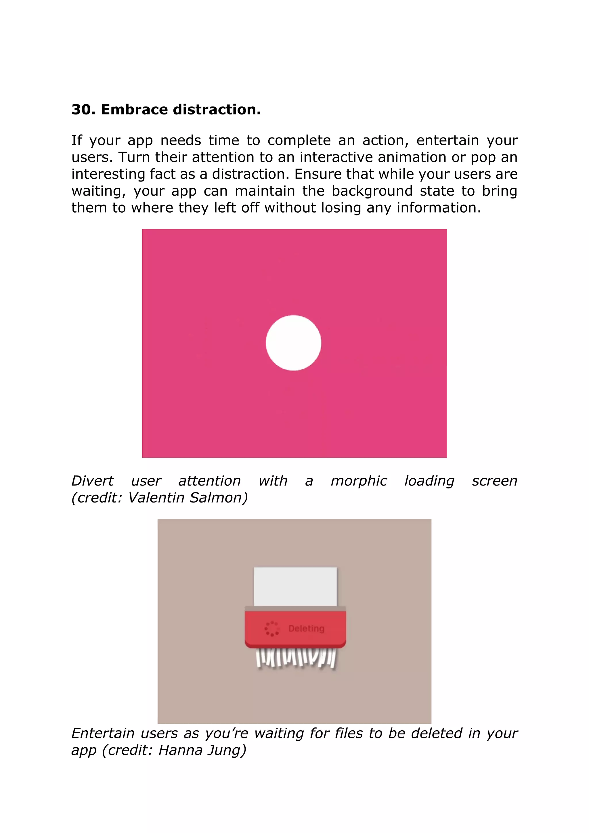 30. Embrace distraction.
If your app needs time to complete an action, entertain your
users. Turn their attention to an interactive animation or pop an
interesting fact as a distraction. Ensure that while your users are
waiting, your app can maintain the background state to bring
them to where they left off without losing any information.
Divert user attention with a morphic loading screen
(credit: Valentin Salmon)
Entertain users as you’re waiting for files to be deleted in your
app (credit: Hanna Jung)
 
