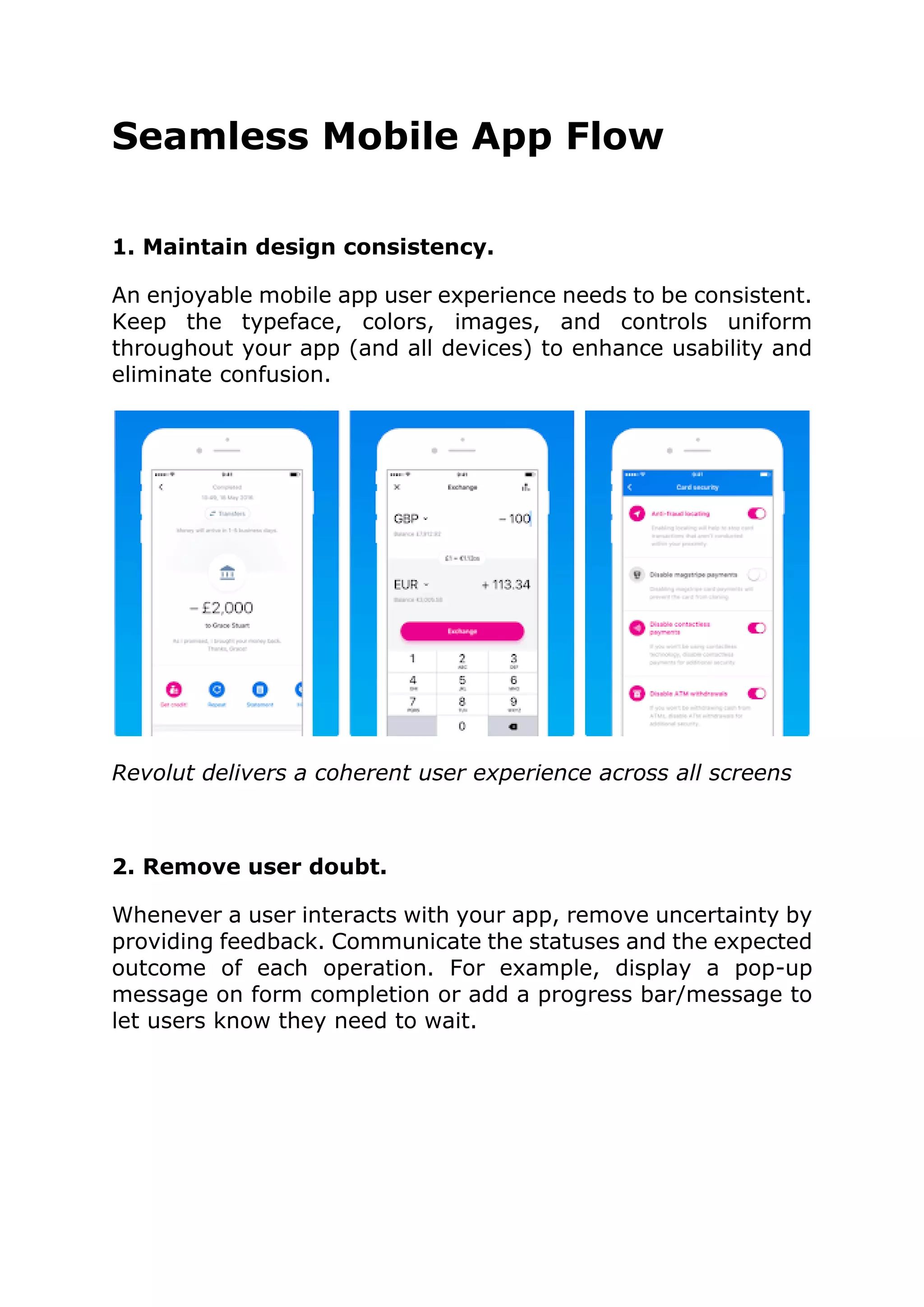 Seamless Mobile App Flow
1. Maintain design consistency.
An enjoyable mobile app user experience needs to be consistent.
Keep the typeface, colors, images, and controls uniform
throughout your app (and all devices) to enhance usability and
eliminate confusion.
Revolut delivers a coherent user experience across all screens
2. Remove user doubt.
Whenever a user interacts with your app, remove uncertainty by
providing feedback. Communicate the statuses and the expected
outcome of each operation. For example, display a pop-up
message on form completion or add a progress bar/message to
let users know they need to wait.
 