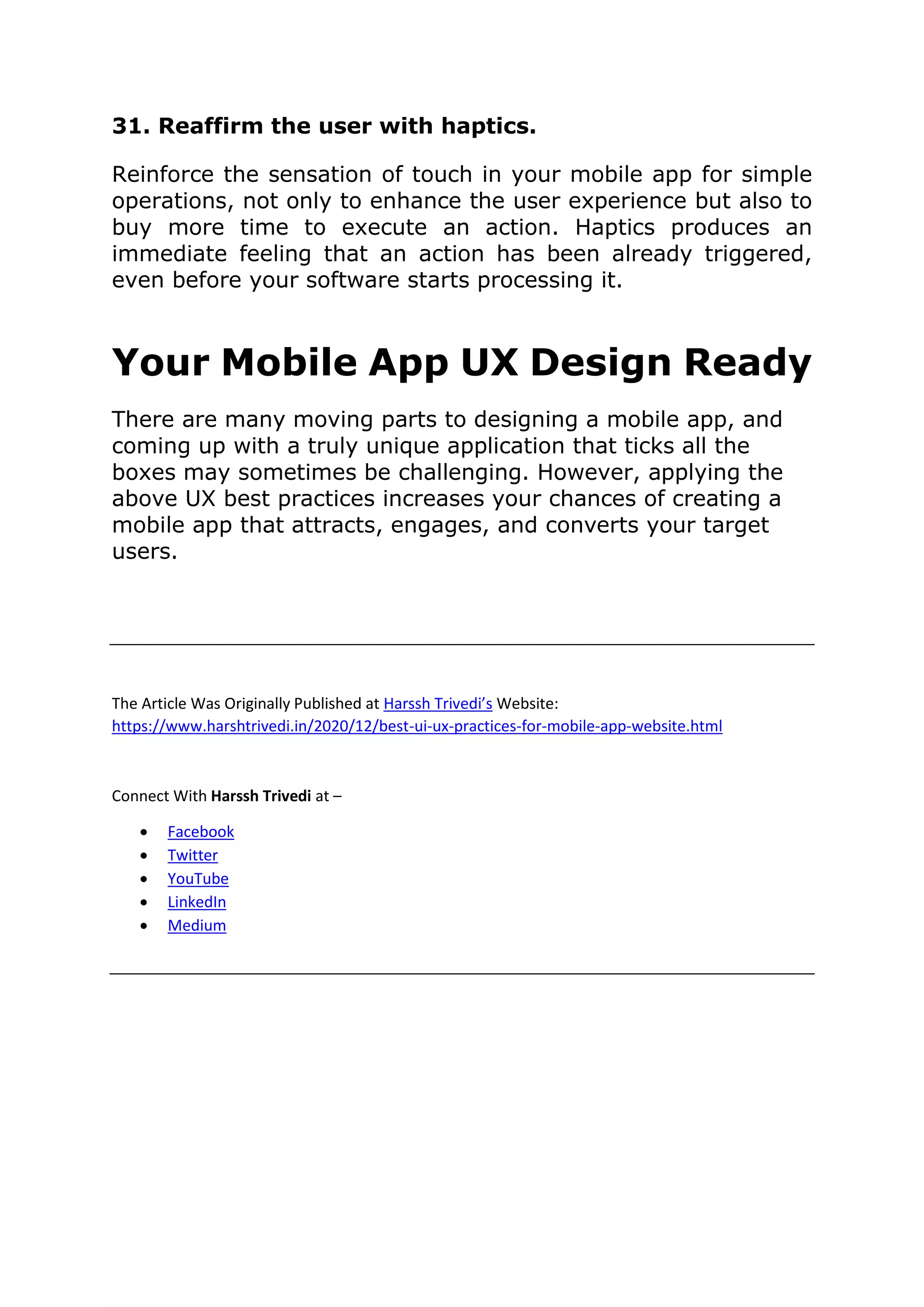 31. Reaffirm the user with haptics.
Reinforce the sensation of touch in your mobile app for simple
operations, not only to enhance the user experience but also to
buy more time to execute an action. Haptics produces an
immediate feeling that an action has been already triggered,
even before your software starts processing it.
Your Mobile App UX Design Ready
There are many moving parts to designing a mobile app, and
coming up with a truly unique application that ticks all the
boxes may sometimes be challenging. However, applying the
above UX best practices increases your chances of creating a
mobile app that attracts, engages, and converts your target
users.
The Article Was Originally Published at Harssh Trivedi’s Website:
https://www.harshtrivedi.in/2020/12/best-ui-ux-practices-for-mobile-app-website.html
Connect With Harssh Trivedi at –
• Facebook
• Twitter
• YouTube
• LinkedIn
• Medium
 