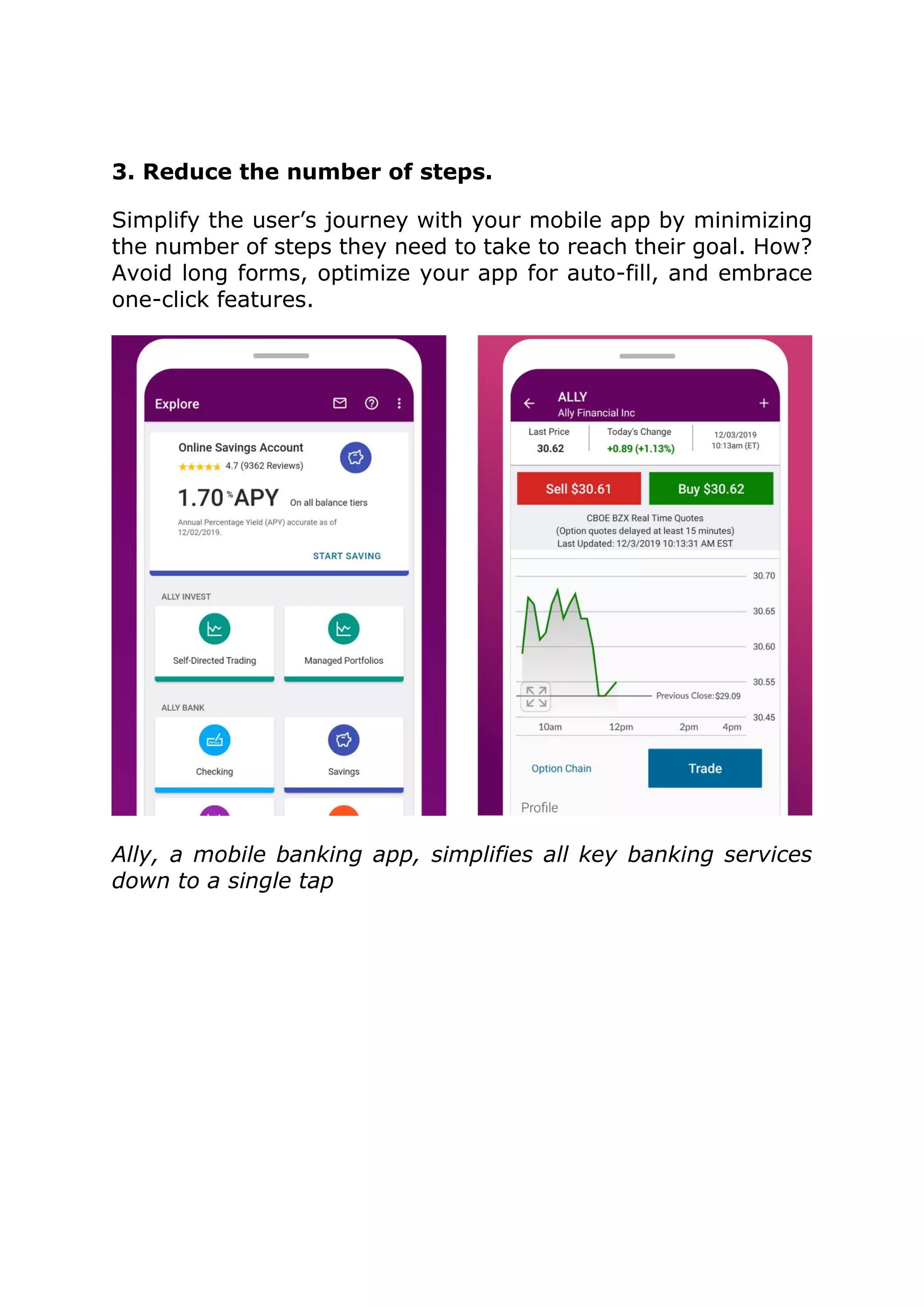 3. Reduce the number of steps.
Simplify the user’s journey with your mobile app by minimizing
the number of steps they need to take to reach their goal. How?
Avoid long forms, optimize your app for auto-fill, and embrace
one-click features.
Ally, a mobile banking app, simplifies all key banking services
down to a single tap
 