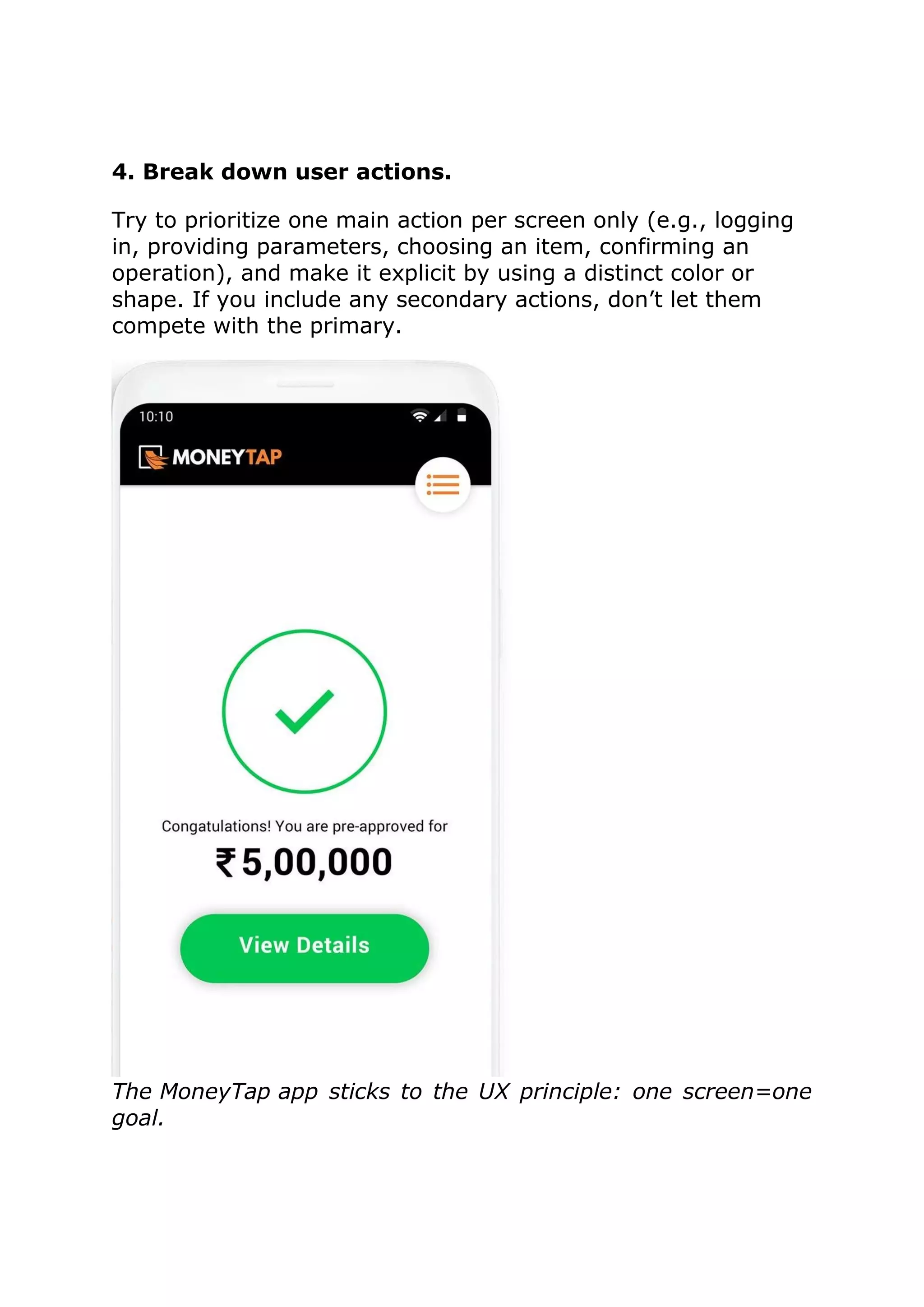 4. Break down user actions.
Try to prioritize one main action per screen only (e.g., logging
in, providing parameters, choosing an item, confirming an
operation), and make it explicit by using a distinct color or
shape. If you include any secondary actions, don’t let them
compete with the primary.
The MoneyTap app sticks to the UX principle: one screen=one
goal.
 