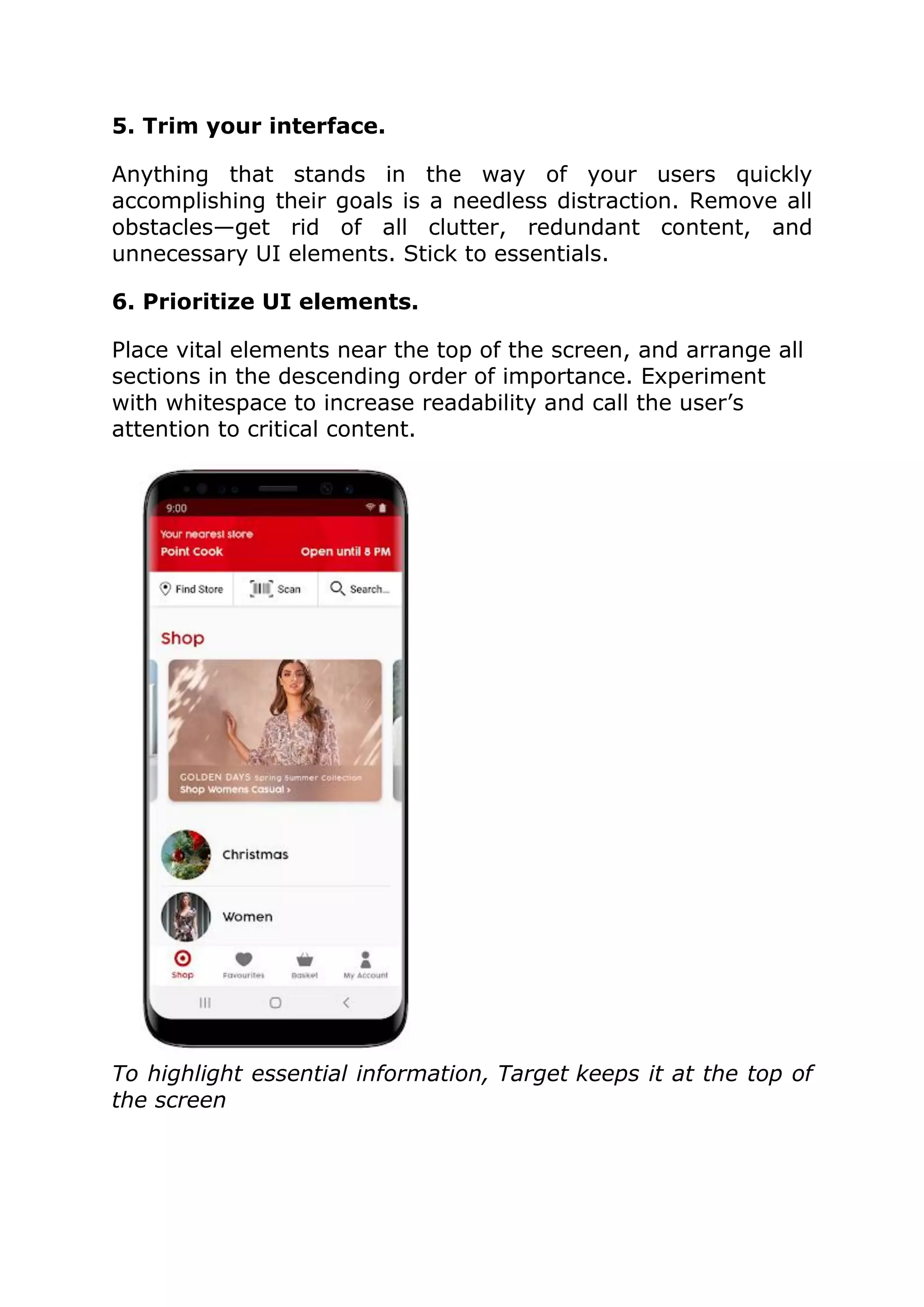 5. Trim your interface.
Anything that stands in the way of your users quickly
accomplishing their goals is a needless distraction. Remove all
obstacles—get rid of all clutter, redundant content, and
unnecessary UI elements. Stick to essentials.
6. Prioritize UI elements.
Place vital elements near the top of the screen, and arrange all
sections in the descending order of importance. Experiment
with whitespace to increase readability and call the user’s
attention to critical content.
To highlight essential information, Target keeps it at the top of
the screen
 