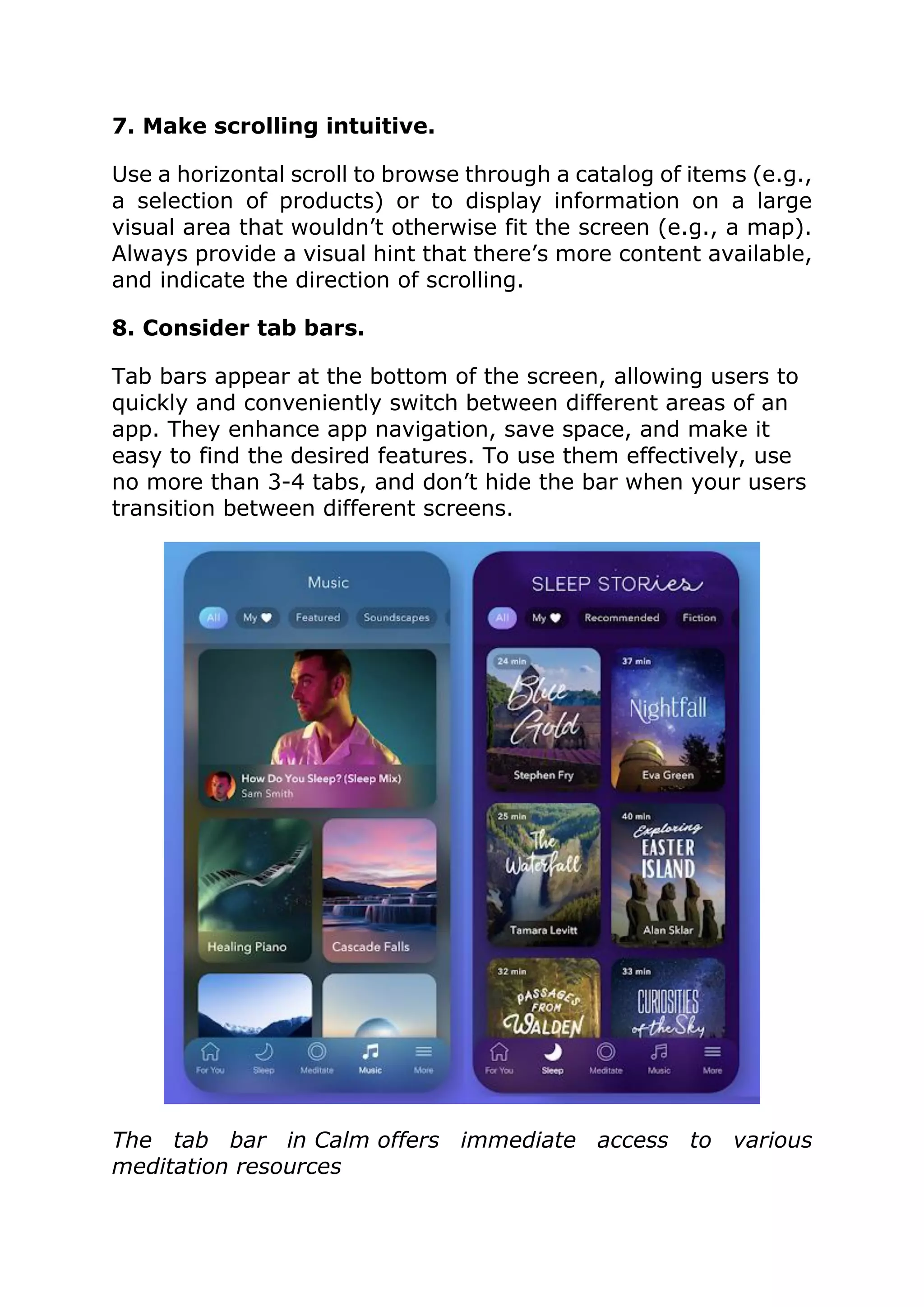 7. Make scrolling intuitive.
Use a horizontal scroll to browse through a catalog of items (e.g.,
a selection of products) or to display information on a large
visual area that wouldn’t otherwise fit the screen (e.g., a map).
Always provide a visual hint that there’s more content available,
and indicate the direction of scrolling.
8. Consider tab bars.
Tab bars appear at the bottom of the screen, allowing users to
quickly and conveniently switch between different areas of an
app. They enhance app navigation, save space, and make it
easy to find the desired features. To use them effectively, use
no more than 3-4 tabs, and don’t hide the bar when your users
transition between different screens.
The tab bar in Calm offers immediate access to various
meditation resources
 