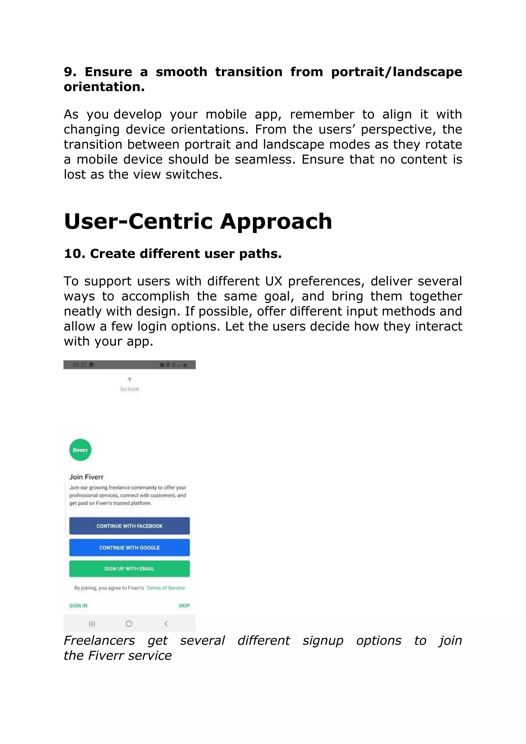 9. Ensure a smooth transition from portrait/landscape
orientation.
As you develop your mobile app, remember to align it with
changing device orientations. From the users’ perspective, the
transition between portrait and landscape modes as they rotate
a mobile device should be seamless. Ensure that no content is
lost as the view switches.
User-Centric Approach
10. Create different user paths.
To support users with different UX preferences, deliver several
ways to accomplish the same goal, and bring them together
neatly with design. If possible, offer different input methods and
allow a few login options. Let the users decide how they interact
with your app.
Freelancers get several different signup options to join
the Fiverr service
 