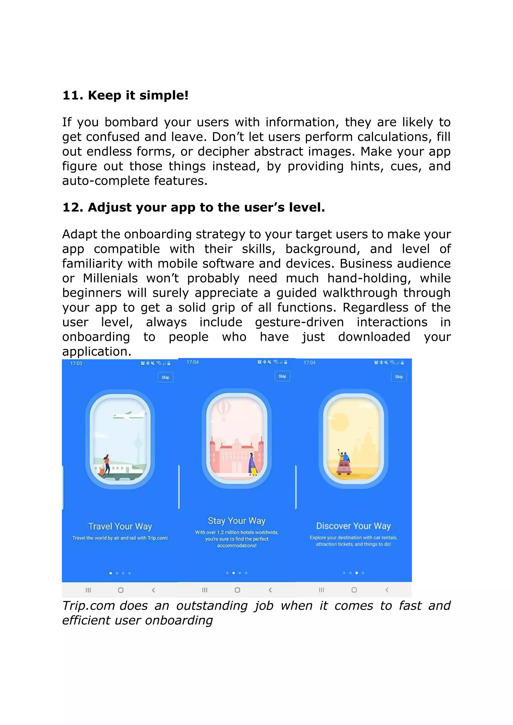 11. Keep it simple!
If you bombard your users with information, they are likely to
get confused and leave. Don’t let users perform calculations, fill
out endless forms, or decipher abstract images. Make your app
figure out those things instead, by providing hints, cues, and
auto-complete features.
12. Adjust your app to the user’s level.
Adapt the onboarding strategy to your target users to make your
app compatible with their skills, background, and level of
familiarity with mobile software and devices. Business audience
or Millenials won’t probably need much hand-holding, while
beginners will surely appreciate a guided walkthrough through
your app to get a solid grip of all functions. Regardless of the
user level, always include gesture-driven interactions in
onboarding to people who have just downloaded your
application.
Trip.com does an outstanding job when it comes to fast and
efficient user onboarding
 