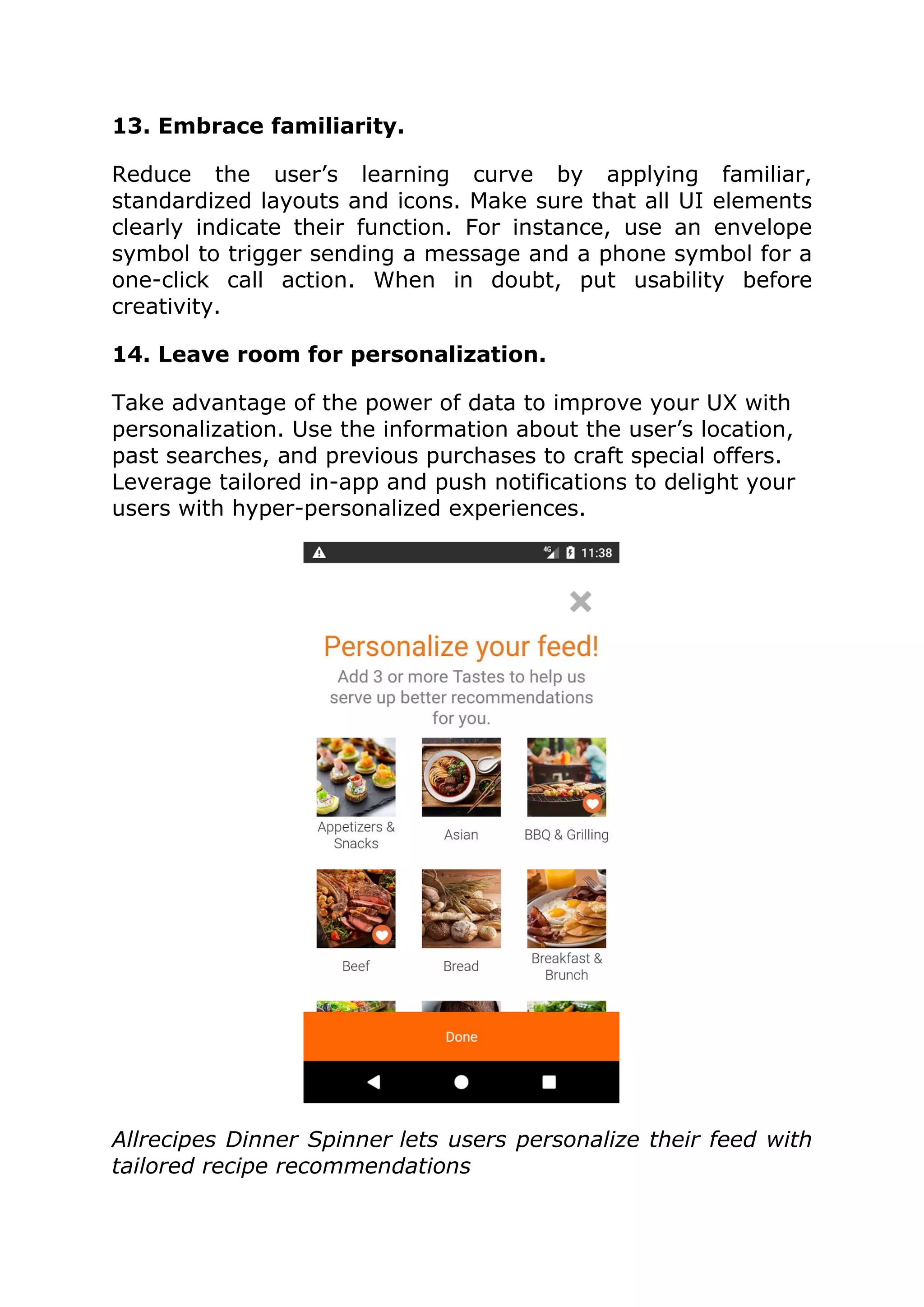 13. Embrace familiarity.
Reduce the user’s learning curve by applying familiar,
standardized layouts and icons. Make sure that all UI elements
clearly indicate their function. For instance, use an envelope
symbol to trigger sending a message and a phone symbol for a
one-click call action. When in doubt, put usability before
creativity.
14. Leave room for personalization.
Take advantage of the power of data to improve your UX with
personalization. Use the information about the user’s location,
past searches, and previous purchases to craft special offers.
Leverage tailored in-app and push notifications to delight your
users with hyper-personalized experiences.
Allrecipes Dinner Spinner lets users personalize their feed with
tailored recipe recommendations
 