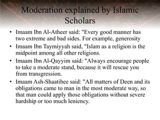 Moderation explained by Islamic
               Scholars
• Imaam Ibn Al-Atheer said: "Every good manner has
  two extreme and bad sides. For example, generosity
• Imaam Ibn Taymiyyah said, "Islam as a religion is the
  midpoint among all other religions.
• Imaam Ibn Al-Qayyim said: "Always encourage people
  to take a moderate stand, because it will rescue you
  from transgression.
• Imaam Ash-Shaatibee said: "All matters of Deen and its
  obligations came to man in the most moderate way, so
  that man could apply those obligations without severe
  hardship or too much leniency.
 
