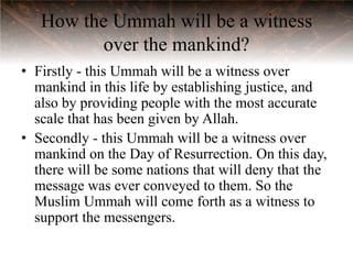 How the Ummah will be a witness
         over the mankind?
• Firstly - this Ummah will be a witness over
  mankind in this life by establishing justice, and
  also by providing people with the most accurate
  scale that has been given by Allah.
• Secondly - this Ummah will be a witness over
  mankind on the Day of Resurrection. On this day,
  there will be some nations that will deny that the
  message was ever conveyed to them. So the
  Muslim Ummah will come forth as a witness to
  support the messengers.
 