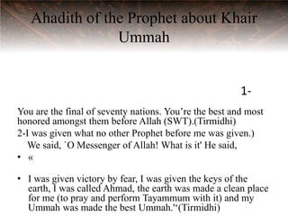 Ahadith of the Prophet about Khair
                Ummah


                                                        1-
You are the final of seventy nations. You‟re the best and most
honored amongst them before Allah (SWT).(Tirmidhi)
2-I was given what no other Prophet before me was given.)
  We said, `O Messenger of Allah! What is it' He said,
• «

• I was given victory by fear, I was given the keys of the
  earth, I was called Ahmad, the earth was made a clean place
  for me (to pray and perform Tayammum with it) and my
  Ummah was made the best Ummah.'„(Tirmidhi)
 