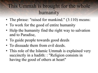 This Ummah is brought for the whole
             humanity
• The phrase: "raised for mankind." (3:110) means:
• To work for the good of entire humanity
• Help the humanity find the right way to salvation
  and to Paradise,
• To guide people towards good deeds
• To dissuade them from evil deeds.
• This role of the Islamic Ummah is explained very
  succinctly in a hadith: : "Religion consists in
  having the good of others at heart"
 