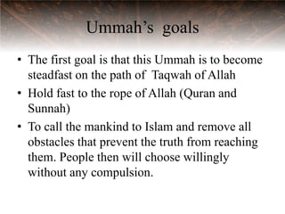 Ummah‟s goals
• The first goal is that this Ummah is to become
  steadfast on the path of Taqwah of Allah
• Hold fast to the rope of Allah (Quran and
  Sunnah)
• To call the mankind to Islam and remove all
  obstacles that prevent the truth from reaching
  them. People then will choose willingly
  without any compulsion.
 