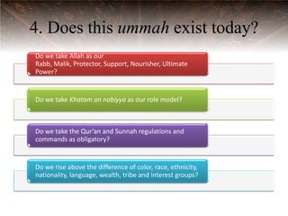 4. Does this ummah exist today?
Do we take Allah as our
Rabb, Malik, Protector, Support, Nourisher, Ultimate
Power?


Do we take Khatam an nabiyya as our role model?



Do we take the Qur’an and Sunnah regulations and
commands as obligatory?


Do we rise above the difference of color, race, ethnicity,
nationality, language, wealth, tribe and interest groups?
 