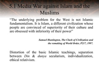 5.1 Media War against Islam and the
            Muslims
“The underlying problem for the West is not Islamic
fundamentalism. It is Islam, a different civilization whose
people are convinced of superiority of their culture and
are obsessed with inferiority of their power”

                    Samuel Huntington, The Clash of Civilization and
                           the remaking of World Order, P217, 1997.


Distortion of the basic Islamic teachings, separation
between Din & dunya secularism, individualization,
ethical relativism.
 