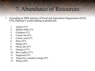 7. Abundance of Resources
• According to 2008 statistics of Food and Agriculture Organization (FAO,
  UN), Pakistan‟s world ranking in production:

    1.    Apricot (3rd)
    2.    Buffalo Milk (2nd)
    3.    Chickpea (3rd)
    4.    Cotton, lint (4th)
    5.    Cotton, seed (3rd)
    6.    Dates (5th)
    7.    Mango (6th)
    8.    Onion, dry (4th)
    9.    Oranges (11th)
    10.   Rice, paddy (11th)
    11.   Sugarcane (5th)
    12.   Tangerines, mandarin orange (9th)
    13.   Wheat (10th)
 