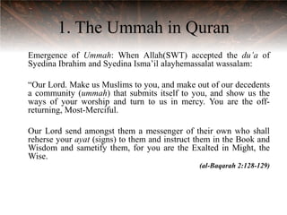 1. The Ummah in Quran
Emergence of Ummah: When Allah(SWT) accepted the du’a of
Syedina Ibrahim and Syedina Isma‟il alayhemassalat wassalam:

“Our Lord. Make us Muslims to you, and make out of our decedents
a community (ummah) that submits itself to you, and show us the
ways of your worship and turn to us in mercy. You are the off-
returning, Most-Merciful.

Our Lord send amongst them a messenger of their own who shall
reherse your ayat (signs) to them and instruct them in the Book and
Wisdom and sametify them, for you are the Exalted in Might, the
Wise.
                                               (al-Baqarah 2:128-129)
 