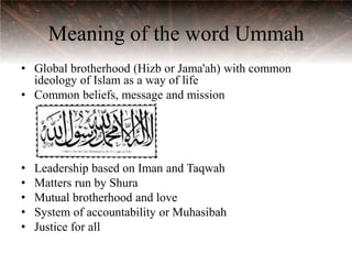 Meaning of the word Ummah
• Global brotherhood (Hizb or Jama'ah) with common
  ideology of Islam as a way of life
• Common beliefs, message and mission




•   Leadership based on Iman and Taqwah
•   Matters run by Shura
•   Mutual brotherhood and love
•   System of accountability or Muhasibah
•   Justice for all
 