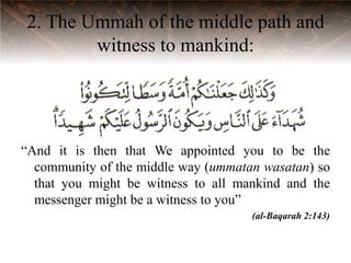 2. The Ummah of the middle path and
        witness to mankind:




“And it is then that We appointed you to be the
  community of the middle way (ummatan wasatan) so
  that you might be witness to all mankind and the
  messenger might be a witness to you”
                                     (al-Baqarah 2:143)
 
