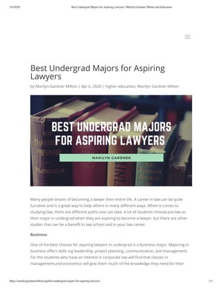 5/4/2020 Best Undergrad Majors for Aspiring Lawyers | Marilyn Gardner Milton and Education
https://marilyngardnermilton.org/best-undergrad-majors-for-aspiring-lawyers/ 1/3
Best Undergrad Majors for Aspiring
Lawyers
by Marilyn Gardner Milton | Apr 6, 2020 | higher education, Marilyn Gardner Milton
Many people dream of becoming a lawyer their entire life. A career in law can be quite
lucrative and is a great way to help others in many di erent ways. When it comes to
studying law, there are di erent paths one can take. A lot of students choose pre-law as
their major in undergrad when they are aspiring to become a lawyer, but there are other
studies that can be a bene t in law school and in your law career. 
Business
One of the best choices for aspiring lawyers in undergrad is a business major. Majoring in
business o ers skills ing leadership, project planning, communication, and management.
For the students who have an interest in corporate law will nd that classes in
management and economics will give them much of the knowledge they need for their
aa
 