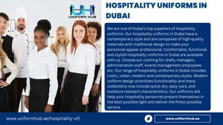 HOSPITALITY UNIFORMS IN
DUBAI
We are one of Dubai's top suppliers of hospitality
uniforms. Our hospitality uniforms in Dubai have a
contemporary style and are composed of high-quality
materials with traditional design to make your
personnel appear professional. Comfortable, functional
and stylish hospitality uniforms in Dubai are available
with us. Choose our clothing for chefs, managers,
administration staff, events management employees
etc. Our range of hospitality uniforms in Dubai includes
rustic, urban, modern and contemporary styles. Modern
uniform design prioritises functionality and many
collections now include quick-dry, easy-care, and
moisture resistant characteristics. Our uniforms will
help your hospitality personnel present themselves in
the best possible light and deliver the finest possible
service.
www.uniformhub.ae
www.uniformhub.ae/hospitality-uf/
 