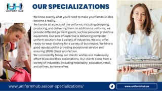OUR SPECIALIZATIONS
www.uniformhub.ae
www.uniformhub.ae/our-specializations/
We know exactly what you’ll need to make your fantastic idea
become a reality.
We handle all aspects of the uniforms, including designing,
producing, and delivering them. In addition to uniforms, we
provide different garment goods, such as personal protective
equipment. Our area of expertise is delivering complete
uniform solutions for a variety of industries. We also offer
ready-to-wear clothing for a variety of businesses. We have a
good reputation for providing exceptional service and
ensuring 100% client satisfaction.
We consistently follow our clients’ wishes and make every
effort to exceed their expectations. Our clients come from a
variety of industries, including hospitality, education, retail,
and airlines, to name a few.
 