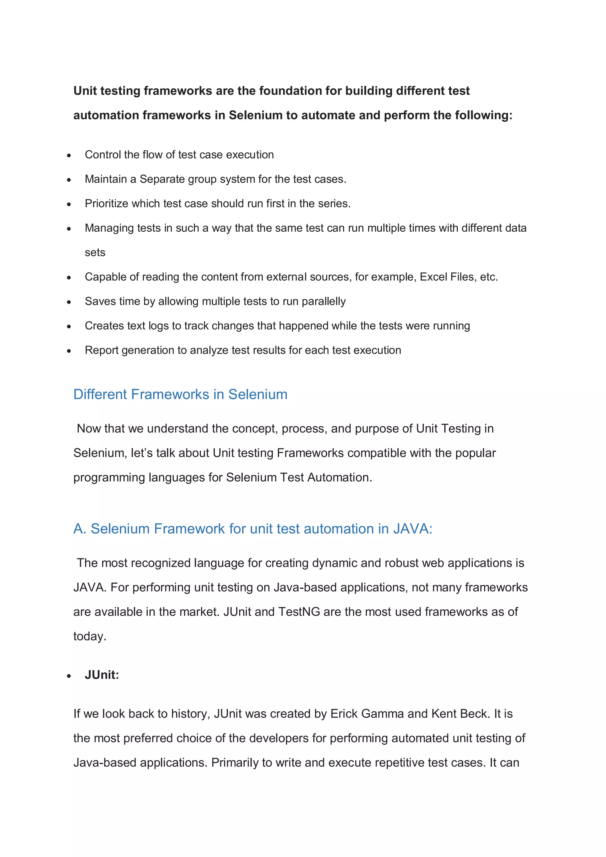 Unit testing frameworks are the foundation for building different test automation frameworks in Selenium to automate and perform the following:  Control the flow of test case execution  Maintain a Separate group system for the test cases.  Prioritize which test case should run first in the series.  Managing tests in such a way that the same test can run multiple times with different data sets  Capable of reading the content from external sources, for example, Excel Files, etc.  Saves time by allowing multiple tests to run parallelly  Creates text logs to track changes that happened while the tests were running  Report generation to analyze test results for each test execution Different Frameworks in Selenium Now that we understand the concept, process, and purpose of Unit Testing in Selenium, let’s talk about Unit testing Frameworks compatible with the popular programming languages for Selenium Test Automation. A. Selenium Framework for unit test automation in JAVA: The most recognized language for creating dynamic and robust web applications is JAVA. For performing unit testing on Java-based applications, not many frameworks are available in the market. JUnit and TestNG are the most used frameworks as of today.  JUnit: If we look back to history, JUnit was created by Erick Gamma and Kent Beck. It is the most preferred choice of the developers for performing automated unit testing of Java-based applications. Primarily to write and execute repetitive test cases. It can 