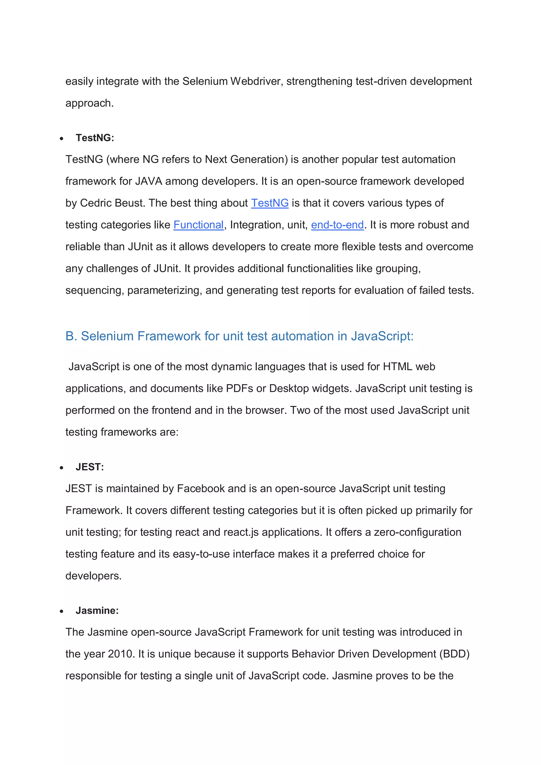 easily integrate with the Selenium Webdriver, strengthening test-driven development approach.  TestNG: TestNG (where NG refers to Next Generation) is another popular test automation framework for JAVA among developers. It is an open-source framework developed by Cedric Beust. The best thing about TestNG is that it covers various types of testing categories like Functional, Integration, unit, end-to-end. It is more robust and reliable than JUnit as it allows developers to create more flexible tests and overcome any challenges of JUnit. It provides additional functionalities like grouping, sequencing, parameterizing, and generating test reports for evaluation of failed tests. B. Selenium Framework for unit test automation in JavaScript: JavaScript is one of the most dynamic languages that is used for HTML web applications, and documents like PDFs or Desktop widgets. JavaScript unit testing is performed on the frontend and in the browser. Two of the most used JavaScript unit testing frameworks are:  JEST: JEST is maintained by Facebook and is an open-source JavaScript unit testing Framework. It covers different testing categories but it is often picked up primarily for unit testing; for testing react and react.js applications. It offers a zero-configuration testing feature and its easy-to-use interface makes it a preferred choice for developers.  Jasmine: The Jasmine open-source JavaScript Framework for unit testing was introduced in the year 2010. It is unique because it supports Behavior Driven Development (BDD) responsible for testing a single unit of JavaScript code. Jasmine proves to be the 