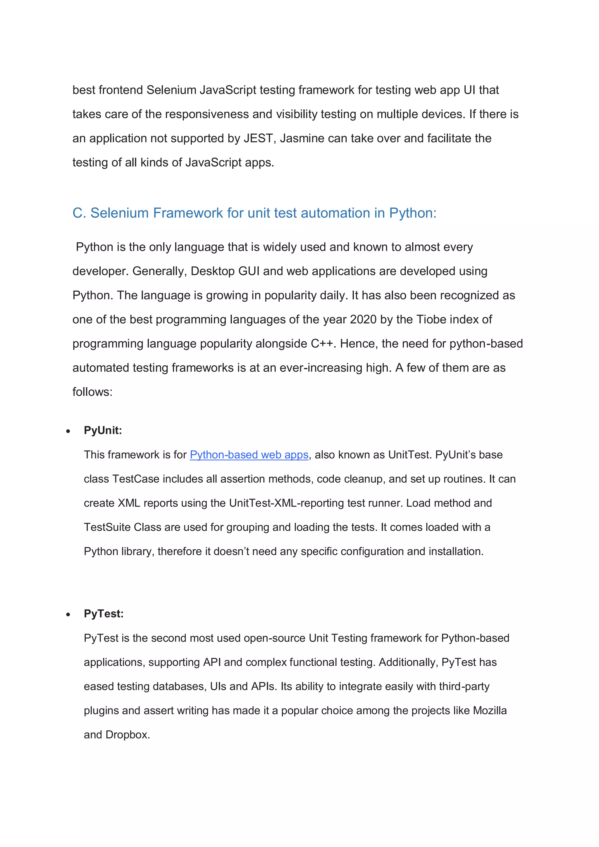 best frontend Selenium JavaScript testing framework for testing web app UI that takes care of the responsiveness and visibility testing on multiple devices. If there is an application not supported by JEST, Jasmine can take over and facilitate the testing of all kinds of JavaScript apps. C. Selenium Framework for unit test automation in Python: Python is the only language that is widely used and known to almost every developer. Generally, Desktop GUI and web applications are developed using Python. The language is growing in popularity daily. It has also been recognized as one of the best programming languages of the year 2020 by the Tiobe index of programming language popularity alongside C++. Hence, the need for python-based automated testing frameworks is at an ever-increasing high. A few of them are as follows:  PyUnit: This framework is for Python-based web apps, also known as UnitTest. PyUnit’s base class TestCase includes all assertion methods, code cleanup, and set up routines. It can create XML reports using the UnitTest-XML-reporting test runner. Load method and TestSuite Class are used for grouping and loading the tests. It comes loaded with a Python library, therefore it doesn’t need any specific configuration and installation.  PyTest: PyTest is the second most used open-source Unit Testing framework for Python-based applications, supporting API and complex functional testing. Additionally, PyTest has eased testing databases, UIs and APIs. Its ability to integrate easily with third-party plugins and assert writing has made it a popular choice among the projects like Mozilla and Dropbox. 