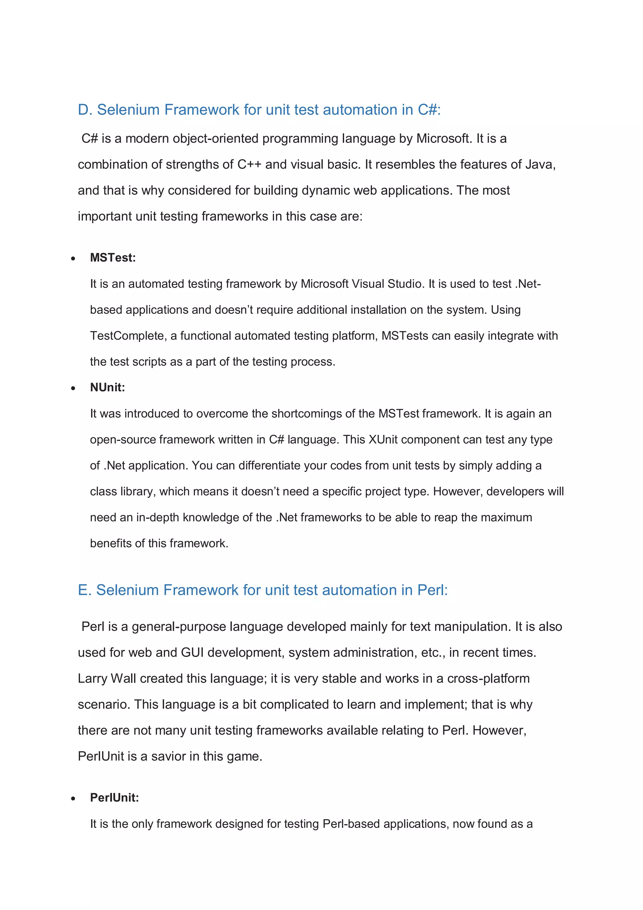 D. Selenium Framework for unit test automation in C#: C# is a modern object-oriented programming language by Microsoft. It is a combination of strengths of C++ and visual basic. It resembles the features of Java, and that is why considered for building dynamic web applications. The most important unit testing frameworks in this case are:  MSTest: It is an automated testing framework by Microsoft Visual Studio. It is used to test .Net- based applications and doesn’t require additional installation on the system. Using TestComplete, a functional automated testing platform, MSTests can easily integrate with the test scripts as a part of the testing process.  NUnit: It was introduced to overcome the shortcomings of the MSTest framework. It is again an open-source framework written in C# language. This XUnit component can test any type of .Net application. You can differentiate your codes from unit tests by simply adding a class library, which means it doesn’t need a specific project type. However, developers will need an in-depth knowledge of the .Net frameworks to be able to reap the maximum benefits of this framework. E. Selenium Framework for unit test automation in Perl: Perl is a general-purpose language developed mainly for text manipulation. It is also used for web and GUI development, system administration, etc., in recent times. Larry Wall created this language; it is very stable and works in a cross-platform scenario. This language is a bit complicated to learn and implement; that is why there are not many unit testing frameworks available relating to Perl. However, PerlUnit is a savior in this game.  PerlUnit: It is the only framework designed for testing Perl-based applications, now found as a 