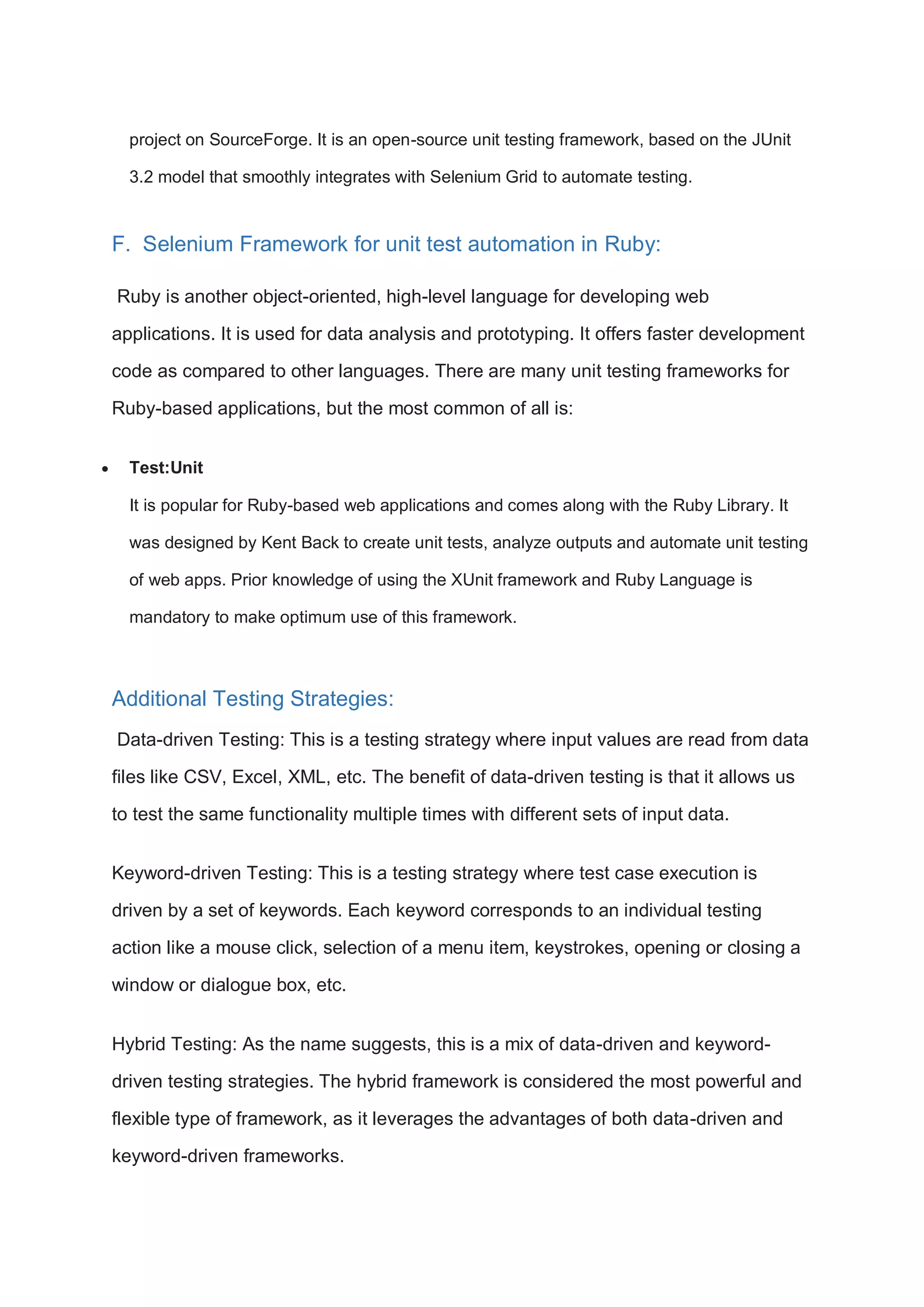 project on SourceForge. It is an open-source unit testing framework, based on the JUnit 3.2 model that smoothly integrates with Selenium Grid to automate testing. F. Selenium Framework for unit test automation in Ruby: Ruby is another object-oriented, high-level language for developing web applications. It is used for data analysis and prototyping. It offers faster development code as compared to other languages. There are many unit testing frameworks for Ruby-based applications, but the most common of all is:  Test:Unit It is popular for Ruby-based web applications and comes along with the Ruby Library. It was designed by Kent Back to create unit tests, analyze outputs and automate unit testing of web apps. Prior knowledge of using the XUnit framework and Ruby Language is mandatory to make optimum use of this framework. Additional Testing Strategies: Data-driven Testing: This is a testing strategy where input values are read from data files like CSV, Excel, XML, etc. The benefit of data-driven testing is that it allows us to test the same functionality multiple times with different sets of input data. Keyword-driven Testing: This is a testing strategy where test case execution is driven by a set of keywords. Each keyword corresponds to an individual testing action like a mouse click, selection of a menu item, keystrokes, opening or closing a window or dialogue box, etc. Hybrid Testing: As the name suggests, this is a mix of data-driven and keyword- driven testing strategies. The hybrid framework is considered the most powerful and flexible type of framework, as it leverages the advantages of both data-driven and keyword-driven frameworks. 