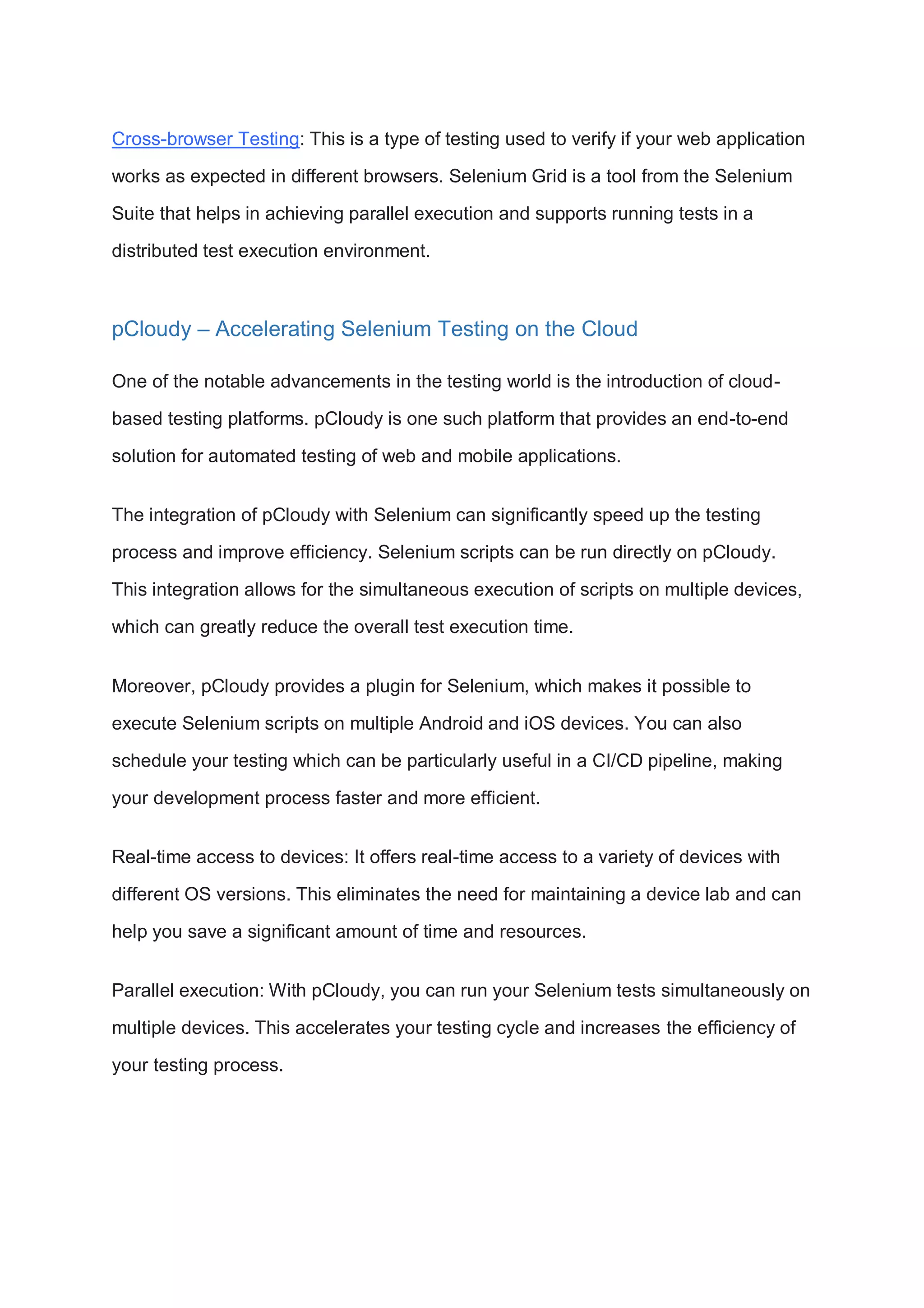 Cross-browser Testing: This is a type of testing used to verify if your web application works as expected in different browsers. Selenium Grid is a tool from the Selenium Suite that helps in achieving parallel execution and supports running tests in a distributed test execution environment. pCloudy – Accelerating Selenium Testing on the Cloud One of the notable advancements in the testing world is the introduction of cloud- based testing platforms. pCloudy is one such platform that provides an end-to-end solution for automated testing of web and mobile applications. The integration of pCloudy with Selenium can significantly speed up the testing process and improve efficiency. Selenium scripts can be run directly on pCloudy. This integration allows for the simultaneous execution of scripts on multiple devices, which can greatly reduce the overall test execution time. Moreover, pCloudy provides a plugin for Selenium, which makes it possible to execute Selenium scripts on multiple Android and iOS devices. You can also schedule your testing which can be particularly useful in a CI/CD pipeline, making your development process faster and more efficient. Real-time access to devices: It offers real-time access to a variety of devices with different OS versions. This eliminates the need for maintaining a device lab and can help you save a significant amount of time and resources. Parallel execution: With pCloudy, you can run your Selenium tests simultaneously on multiple devices. This accelerates your testing cycle and increases the efficiency of your testing process. 