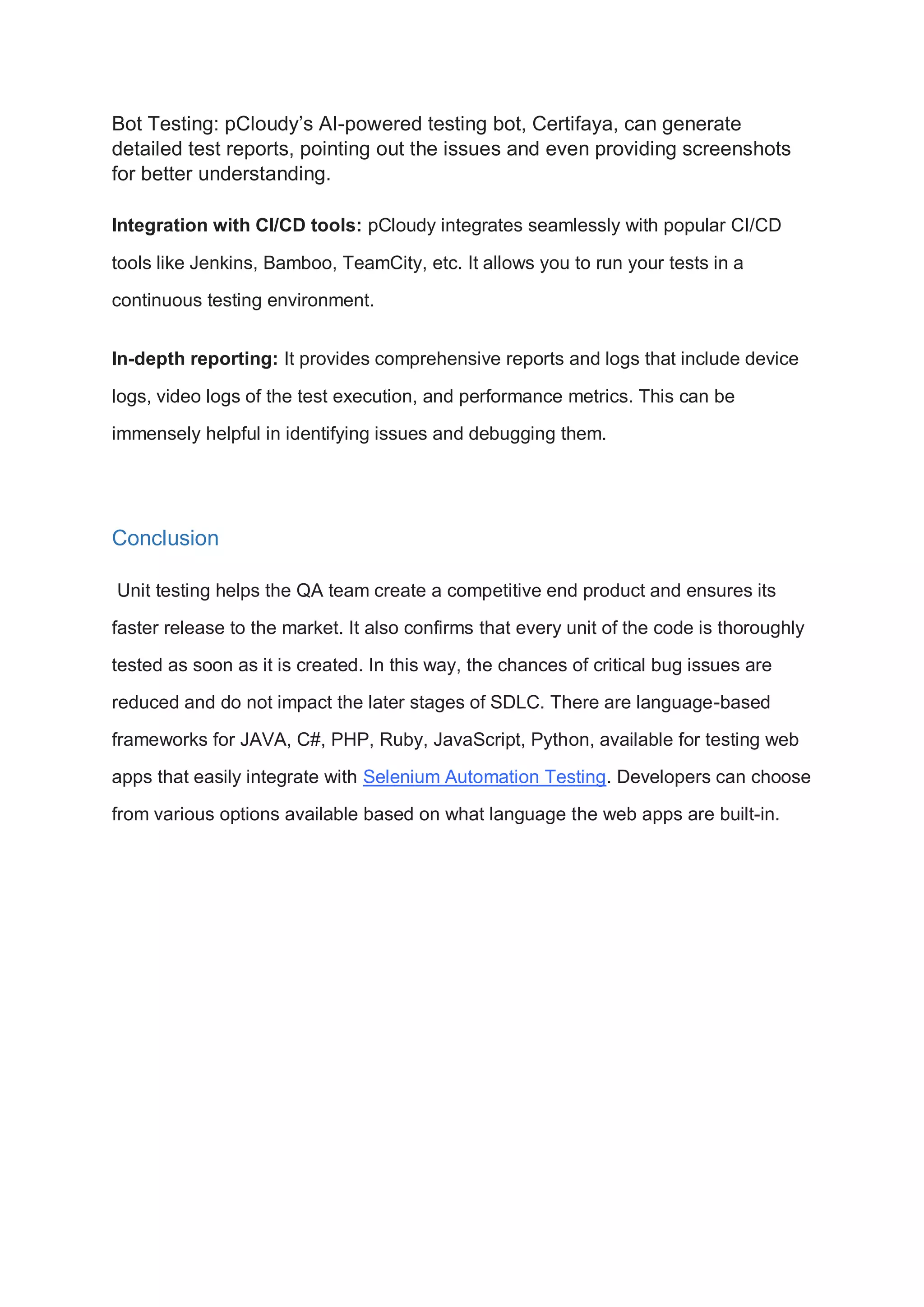 Bot Testing: pCloudy’s AI-powered testing bot, Certifaya, can generate detailed test reports, pointing out the issues and even providing screenshots for better understanding. Integration with CI/CD tools: pCloudy integrates seamlessly with popular CI/CD tools like Jenkins, Bamboo, TeamCity, etc. It allows you to run your tests in a continuous testing environment. In-depth reporting: It provides comprehensive reports and logs that include device logs, video logs of the test execution, and performance metrics. This can be immensely helpful in identifying issues and debugging them. Conclusion Unit testing helps the QA team create a competitive end product and ensures its faster release to the market. It also confirms that every unit of the code is thoroughly tested as soon as it is created. In this way, the chances of critical bug issues are reduced and do not impact the later stages of SDLC. There are language-based frameworks for JAVA, C#, PHP, Ruby, JavaScript, Python, available for testing web apps that easily integrate with Selenium Automation Testing. Developers can choose from various options available based on what language the web apps are built-in. 