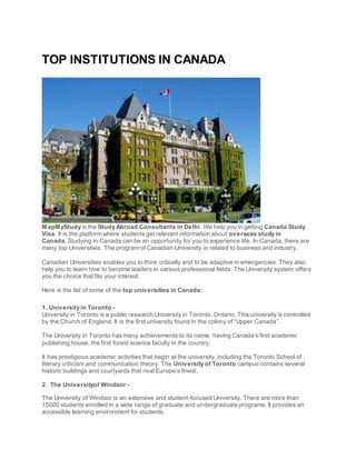 TOP INSTITUTIONS IN CANADA
MapMyStudy is the Study Abroad Consultants in Delhi. We help you in getting Canada Study
Visa. It is the platform where students get relevant information about overseas study in
Canada. Studying in Canada can be an opportunity for you to experience life. In Canada, there are
many top Universities. The program of Canadian University is related to business and industry.
Canadian Universities enables you to think critically and to be adaptive in emergencies. They also
help you to learn how to become leaders in various professional fields. The University system offers
you the choice that fits your interest.
Here is the list of some of the top universities in Canada:
1. University in Toronto -
University in Toronto is a public research University in Toronto, Ontario. This university is controlled
by the Church of England. It is the first university found in the colony of “Upper Canada”.
The University in Toronto has many achievements to its name, having Canada’s first academic
publishing house, the first forest science faculty in the country.
It has prestigious academic activities that begin at the university, including the Toronto School of
literary criticism and communication theory. The University of Toronto campus contains several
historic buildings and courtyards that rival Europe’s finest.
2. The Universityof Windsor -
The University of Windsor is an extensive and student-focused University. There are more than
15000 students enrolled in a wide range of graduate and undergraduate programs. It provides an
accessible learning environment for students.
 