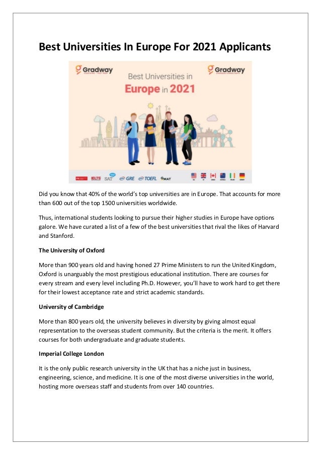 Best Universities In Europe For 2021 Applicants
Did you know that 40% of the world’s top universities are in Europe. That accounts for more
than 600 out of the top 1500 universities worldwide.
Thus, international students looking to pursue their higher studies in Europe have options
galore. We have curated a list of a few of the best universities that rival the likes of Harvard
and Stanford.
The University of Oxford
More than 900 years old and having honed 27 Prime Ministers to run the United Kingdom,
Oxford is unarguably the most prestigious educational institution. There are courses for
every stream and every level including Ph.D. However, you’ll have to work hard to get there
for their lowest acceptance rate and strict academic standards.
University of Cambridge
More than 800 years old, the university believes in diversity by giving almost equal
representation to the overseas student community. But the criteria is the merit. It offers
courses for both undergraduate and graduate students.
Imperial College London
It is the only public research university in the UK that has a niche just in business,
engineering, science, and medicine. It is one of the most diverse universities in the world,
hosting more overseas staff and students from over 140 countries.
 