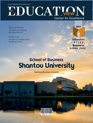School of Business
Realizing Business Dreams!
The Perks of Studying
Business Abroad
Know the Perks
Shantou University
Things to Consider While
Studying in Asia
Study Asia
VIEW
THE
www.theeducationview.com
Center for Excellence
SEPT 2022 #01
Best
Universities
to S t u d y
Business
in Asia, 2022
 