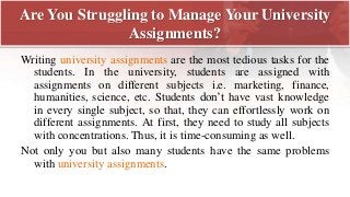 Are You Struggling to Manage Your University
Assignments?
Writing university assignments are the most tedious tasks for the
students. In the university, students are assigned with
assignments on different subjects i.e. marketing, finance,
humanities, science, etc. Students don’t have vast knowledge
in every single subject, so that, they can effortlessly work on
different assignments. At first, they need to study all subjects
with concentrations. Thus, it is time-consuming as well.
Not only you but also many students have the same problems
with university assignments.
 