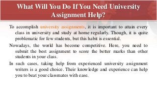 What Will You Do If You Need University
Assignment Help?
To accomplish university assignments, it is important to attain every
class in university and study at home regularly. Though, it is quite
problematic for few students, but this habit is essential.
Nowadays, the world has become competitive. Here, you need to
submit the best assignment to score the better marks than other
students in your class.
In such cases, taking help from experienced university assignment
writers is a good choice. Their knowledge and experience can help
you to beat your classmates with ease.
 