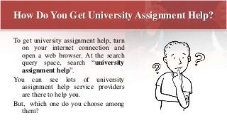 How Do You Get University Assignment Help?
To get university assignment help, turn
on your internet connection and
open a web browser. At the search
query space, search “university
assignment help”.
You can see lots of university
assignment help service providers
are there to help you.
But, which one do you choose among
them?
 