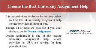 Choose the Best University Assignment Help
It is quite obvious to choose the best one, when
to find lots of university assignment help
service providers in front of you.
Though all of them are good but if you want
the best, go for Dream Assignment.
Dream Assignment is one of the leading
university assignment help service
providers in USA are serving for long
periods of time.
 