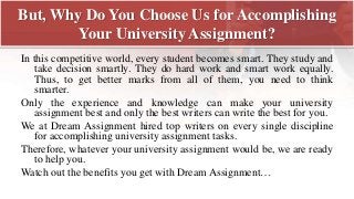 But, Why Do You Choose Us for Accomplishing
Your University Assignment?
In this competitive world, every student becomes smart. They study and
take decision smartly. They do hard work and smart work equally.
Thus, to get better marks from all of them, you need to think
smarter.
Only the experience and knowledge can make your university
assignment best and only the best writers can write the best for you.
We at Dream Assignment hired top writers on every single discipline
for accomplishing university assignment tasks.
Therefore, whatever your university assignment would be, we are ready
to help you.
Watch out the benefits you get with Dream Assignment…
 