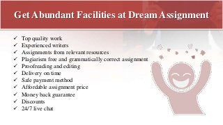 Get Abundant Facilities at Dream Assignment
 Top quality work
 Experienced writers
 Assignments from relevant resources
 Plagiarism free and grammatically correct assignment
 Proofreading and editing
 Delivery on time
 Safe payment method
 Affordable assignment price
 Money back guarantee
 Discounts
 24/7 live chat
 