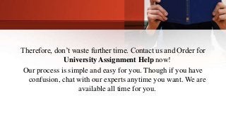 Therefore, don’t waste further time. Contact us and Order for
University Assignment Help now!
Our process is simple and easy for you. Though if you have
confusion, chat with our experts anytime you want. We are
available all time for you.
 