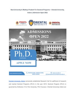 Best University In Madhya Pradesh For Doctoral Programs ~ Oriental University,
Indore | Admission Open 2022
Oriental University, Indore exclusively established Research Cell for upliftment of research
and started Doctoral Programs (Ph.D.) in the year 2015. Doctoral Program (Ph.D.) is
governed by Ordinance 10 of the University. Ph.D Courses | Oriental University, Indore are
 