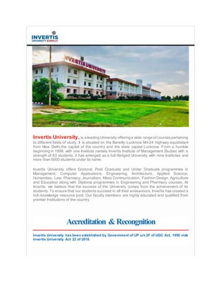 Invertis University, is a leading University offering a wide range of coursespertaining
to different fields of study. It is situated on the Bareilly-Lucknow NH-24 highway,equidistant
from New Delhi,the capital of the country and the state capital Lucknow. From a humble
beginning in 1998, with one Institute namely Invertis Institute of Management Studies with a
strength of 83 students, it has emerged as a full-fledged University with nine Institutes and
more than 6000 students under its name.
Invertis University offers Doctoral, Post Graduate and Under Graduate programmes in
Management, Computer Applications, Engineering, Architecture, Applied Science,
Humanities, Law, Pharmacy, Journalism, Mass Communication, Fashion Design, Agriculture
and Education along with Diploma programmes in Engineering and Pharmacy courses. At
Invertis, we believe that the success of the University comes from the achievement of its
students. To ensure that our students succeed in all their endeavours, Invertis has created a
rich knowledge resource pool. Our faculty members are highly educated and qualified from
premier Institutions of the country.
Accreditation &Recongnition
Invertis University has been established by Government of UP u/s 2F of UGC Act, 1956 vide
Invertis University Act 22 of 2010.
 
