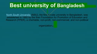 Best university of Bangladesh
North South University (NSU), the first private university in Bangladesh, was
established in 1992 by the then Foundation for Promotion of Education and
Research (FPER), a charitable, non-profit, non-commercial, and non-political
organization.
 
