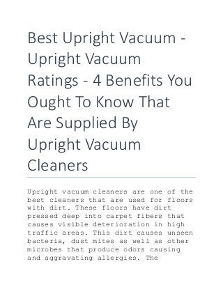 Best Upright Vacuum -
Upright Vacuum
Ratings - 4 Benefits You
Ought To Know That
Are Supplied By
Upright Vacuum
Cleaners
Upright vacuum cleaners are one of the
best cleaners that are used for floors
with dirt. These floors have dirt
pressed deep into carpet fibers that
causes visible deterioration in high
traffic areas. This dirt causes unseen
bacteria, dust mites as well as other
microbes that produce odors causing
and aggravating allergies. The
 